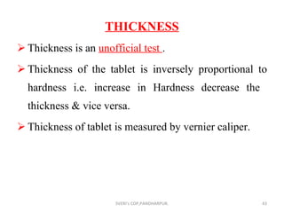 THICKNESS Thickness is an  unofficial test  . Thickness of the tablet is inversely proportional to hardness i.e. increase in Hardness decrease the  thickness & vice versa. Thickness of tablet is measured by vernier caliper. SVERI's COP,PANDHARPUR. 