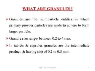 WHAT ARE GRANULES? Granules are the multiparticle entities in which primary powder particles are made to adhere to form larger particle. Granule size range- between 0.2 to 4 mm. In tablets & capsules granules are the intermediate product  & having size of 0.2 to 0.5 mm. SVERI's COP,PANDHARPUR. 