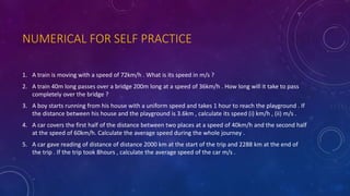NUMERICAL FOR SELF PRACTICE
1. A train is moving with a speed of 72km/h . What is its speed in m/s ?
2. A train 40m long passes over a bridge 200m long at a speed of 36km/h . How long will it take to pass
completely over the bridge ?
3. A boy starts running from his house with a uniform speed and takes 1 hour to reach the playground . If
the distance between his house and the playground is 3.6km , calculate its speed (i) km/h , (ii) m/s .
4. A car covers the first half of the distance between two places at a speed of 40km/h and the second half
at the speed of 60km/h. Calculate the average speed during the whole journey .
5. A car gave reading of distance of distance 2000 km at the start of the trip and 2288 km at the end of
the trip . If the trip took 8hours , calculate the average speed of the car m/s .
 