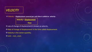 VELOCITY
 Velocity :- Displacement covered per unit time is called as velocity .
Velocity = Displacement
Time
rate of change of displacement is known as velocity .
Rate of change of displacement in the time called displacement.
Velocity is the vector quantity .
Unit :- m/s , cm/s
 
