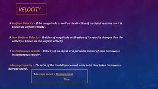 VELOCITY
 Uniform Velocity :- If the magnitude as well as the direction of an object remains ten it is
known as uniform velocity .
 Non Uniform Velocity :- If either of magnitude or direction of its velocity changes then the
velocity is known as non uniform velocity.
 Instantaneous Velocity :- Velocity of an object at a particular instant of time is known as
instantaneous velocity .
Average Velocity :- The ratio of the total displacement to the total time taken is known as
average speed .
Average speed = Displacement
Time
 