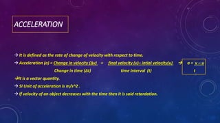 ACCELERATION
It is defined as the rate of change of velocity with respect to time.
Acceleration (a) = Change in velocity (∆v) = final velocity (v)– intial velocity(u)  a = v – u
Change in time (∆t) time interval (t) t
It is a vector quantity.
SI Unit of acceleration is m/s^2 .
If velocity of an object decreases with the time then it is said retardation.
 