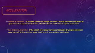 ACCELERATION
 Uniform Acceleration :- If an object travels in a straight line and it’s velocity increases or decreases by
equal amounts in equal intervals of time , then the object is said to be in a uniform acceleration.
 Non Uniform Acceleration :- If the velocity of an object increases or decreases by unequal amounts in
equal intervals of time , then the object is said to be in a non uniform acceleration.
 