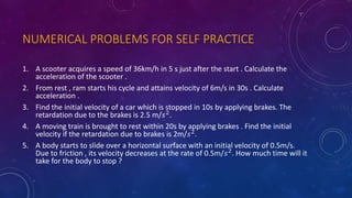 NUMERICAL PROBLEMS FOR SELF PRACTICE
1. A scooter acquires a speed of 36km/h in 5 s just after the start . Calculate the
acceleration of the scooter .
2. From rest , ram starts his cycle and attains velocity of 6m/s in 30s . Calculate
acceleration .
3. Find the initial velocity of a car which is stopped in 10s by applying brakes. The
retardation due to the brakes is 2.5 m/𝑠2
.
4. A moving train is brought to rest within 20s by applying brakes . Find the initial
velocity if the retardation due to brakes is 2m/𝑠2
.
5. A body starts to slide over a horizontal surface with an initial velocity of 0.5m/s.
Due to friction , its velocity decreases at the rate of 0.5m/𝑠2. How much time will it
take for the body to stop ?
 