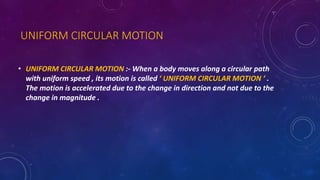 UNIFORM CIRCULAR MOTION
• UNIFORM CIRCULAR MOTION :- When a body moves along a circular path
with uniform speed , its motion is called ‘ UNIFORM CIRCULAR MOTION ‘ .
The motion is accelerated due to the change in direction and not due to the
change in magnitude .
 