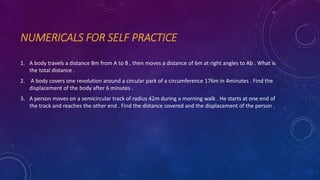 NUMERICALS FOR SELF PRACTICE
1. A body travels a distance 8m from A to B , then moves a distance of 6m at right angles to Ab . What is
the total distance .
2. A body covers one revolution around a circular park of a circumference 176m in 4minutes . Find the
displacement of the body after 6 minutes .
3. A person moves on a semicircular track of radius 42m during a morning walk . He starts at one end of
the track and reaches the other end . Find the distance covered and the displacement of the person .
 