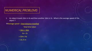 NUMERICAL PROBLEMS
1. An object travels 16m in 4s and then another 16m in 2s . What is the average speed of the
object ?
Average speed = Total distance travelled
Total time taken
= 16m + 16m
4s + 2s
= 32m / 6s
= 16 /3 m
 