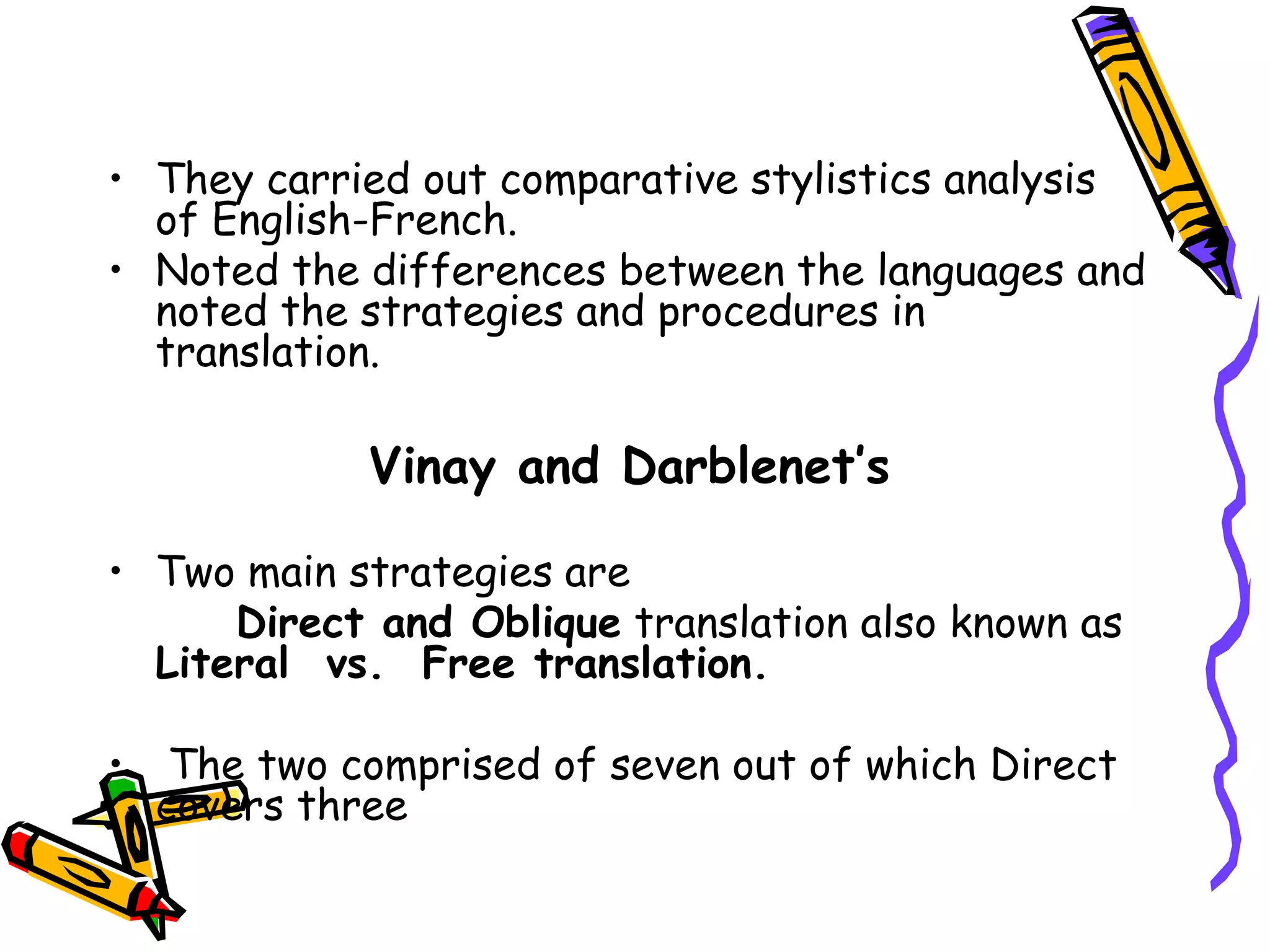 • They carried out comparative stylistics analysis
of English-French.
• Noted the differences between the languages and
noted the strategies and procedures in
translation.
Vinay and Darblenet’s
• Two main strategies are
Direct and Oblique translation also known as
Literal vs. Free translation.
• The two comprised of seven out of which Direct
covers three
 