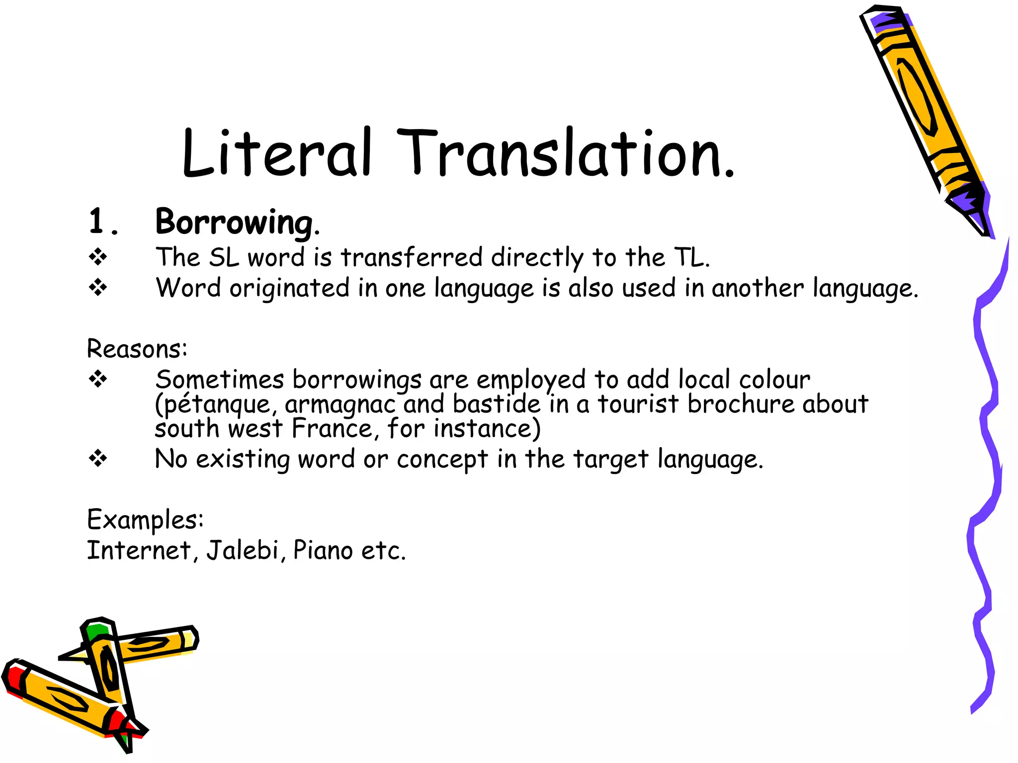 Literal Translation.
1. Borrowing.
 The SL word is transferred directly to the TL.
 Word originated in one language is also used in another language.
Reasons:
 Sometimes borrowings are employed to add local colour
(pétanque, armagnac and bastide in a tourist brochure about
south west France, for instance)
 No existing word or concept in the target language.
Examples:
Internet, Jalebi, Piano etc.
 
