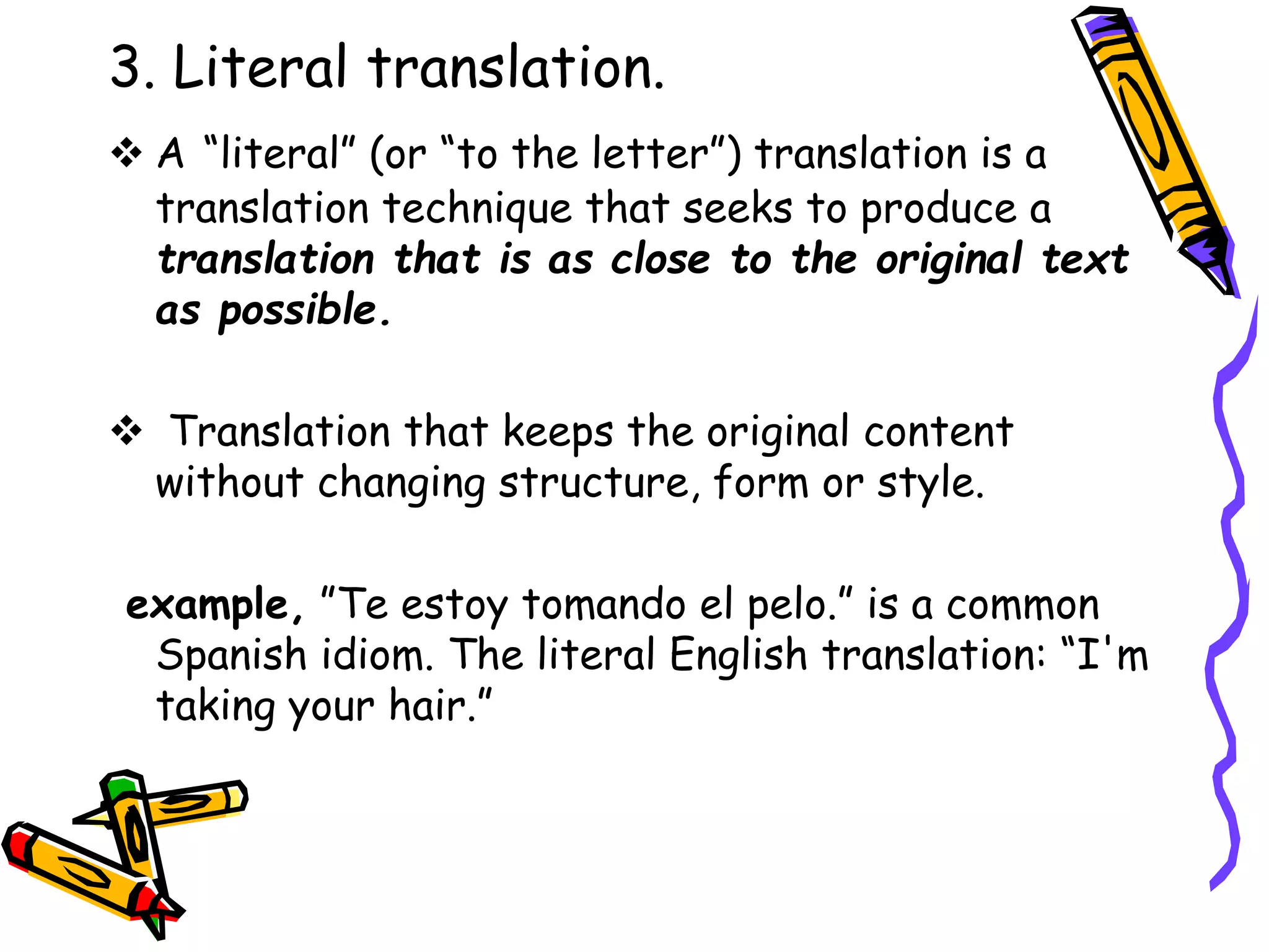 3. Literal translation.
 A “literal” (or “to the letter”) translation is a
translation technique that seeks to produce a
translation that is as close to the original text
as possible.
 Translation that keeps the original content
without changing structure, form or style.
example, ”Te estoy tomando el pelo.” is a common
Spanish idiom. The literal English translation: “I'm
taking your hair.”
 