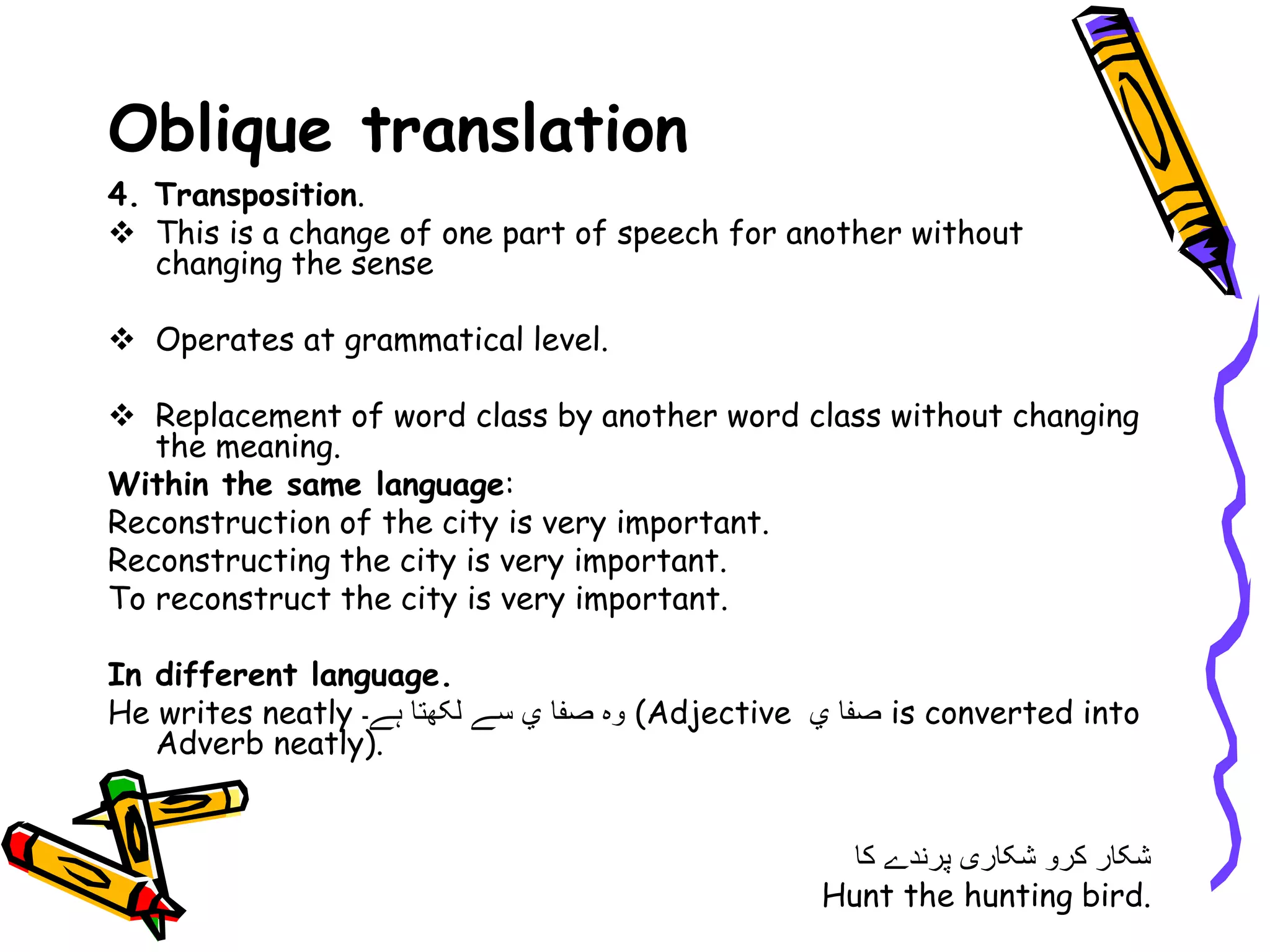 Oblique translation
4. Transposition.
 This is a change of one part of speech for another without
changing the sense
 Operates at grammatical level.
 Replacement of word class by another word class without changing
the meaning.
Within the same language:
Reconstruction of the city is very important.
Reconstructing the city is very important.
To reconstruct the city is very important.
In different language.
He writes neatly ‫ہے۔‬ ‫لکھتا‬ ‫سے‬ ‫ي‬ ‫صفا‬ ‫وہ‬ (Adjective ‫ي‬ ‫صفا‬ is converted into
Adverb neatly).
‫کا‬ ‫پرندے‬ ‫شکاری‬ ‫کرو‬ ‫شکار‬
Hunt the hunting bird.
 