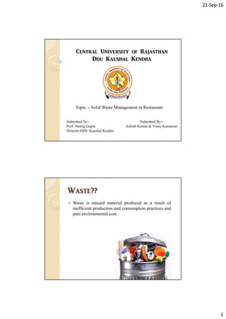 21‐Sep‐16
1
C_ntr[l Univ_rsity of R[j[sth[n
D^u K[ush[l K_n^r[
Topic : Solid Waste Management in RestaurantTopic :- Solid Waste Management in Restaurant
Submitted To:-
Prof. Neeraj Gupta
Driector DDU Kaushal Kendra
Submitted By:-
Ashish Kumar & Vinay Kumawat
W[st_??W[st_??
 Waste is unused material produced as a result of
inefficient production and consumption practices and
puts environmental cost.
 