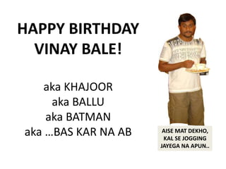 HAPPY BIRTHDAY 
VINAY BALE! 
aka KHAJOOR 
aka BALLU 
aka BATMAN 
aka …BAS KAR NA AB AISE MAT DEKHO, 
KAL SE JOGGING 
JAYEGA NA APUN.. 
 