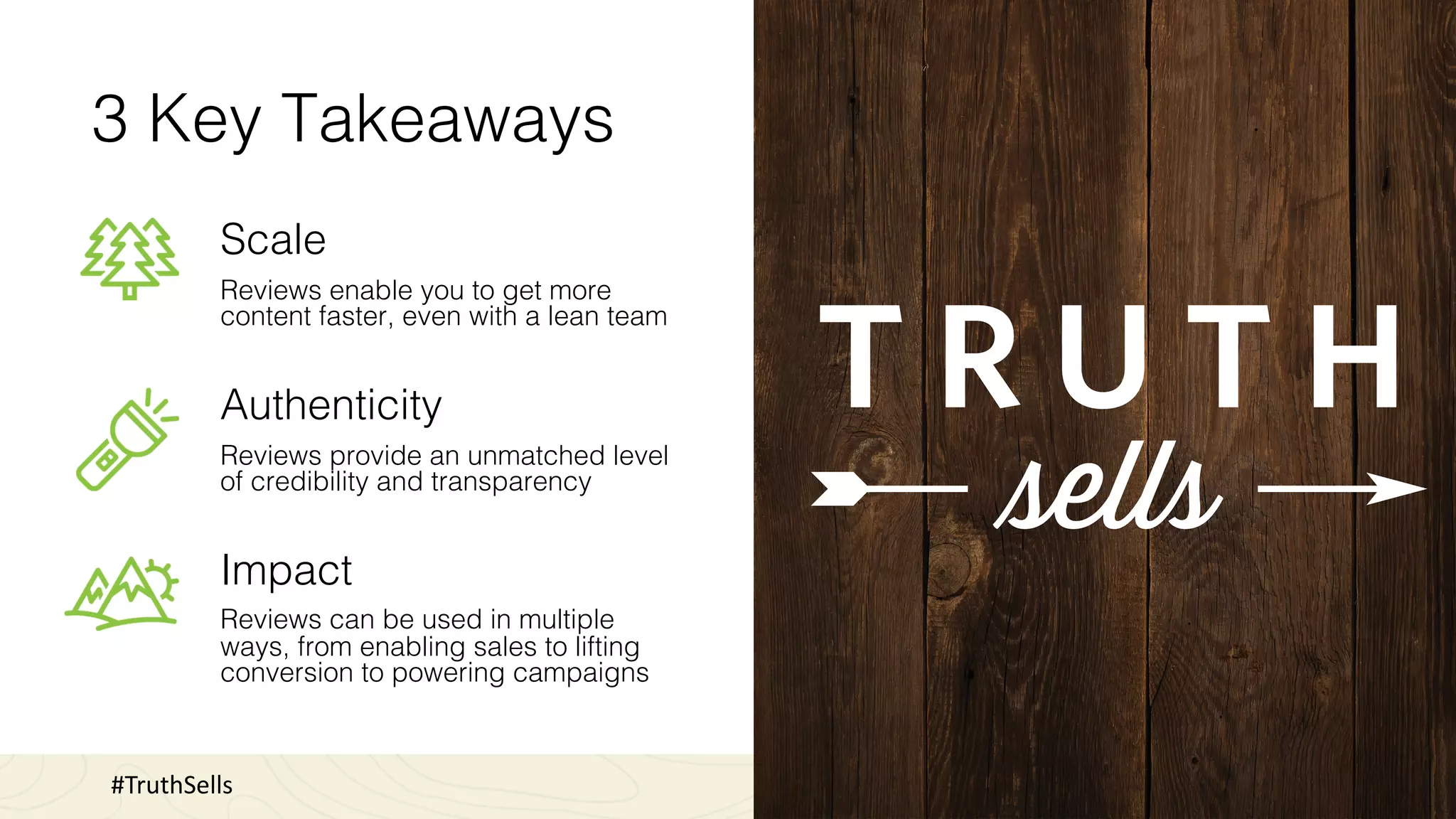 3 Key Takeaways
Scale
Reviews enable you to get more
content faster, even with a lean team
Authenticity
Reviews provide an unmatched level
of credibility and transparency
Impact
Reviews can be used in multiple
ways, from enabling sales to lifting
conversion to powering campaigns
#TruthSells
 