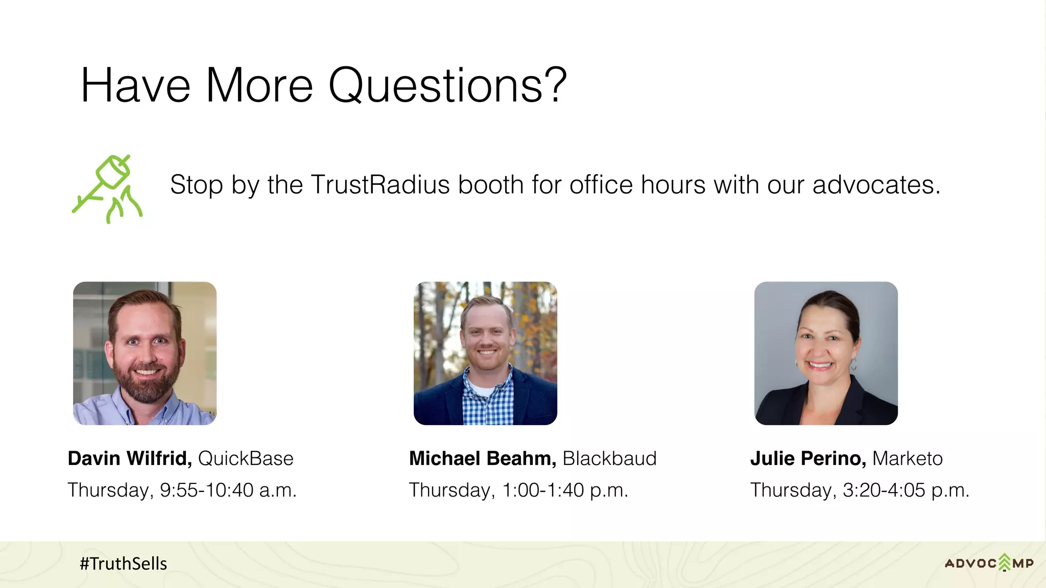 Have More Questions?
Stop by the TrustRadius booth for office hours with our advocates.
#TruthSells
Julie Perino, Marketo
Thursday, 3:20-4:05 p.m.
Michael Beahm, Blackbaud
Thursday, 1:00-1:40 p.m.
Davin Wilfrid, QuickBase
Thursday, 9:55-10:40 a.m.
 