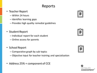 Reports
• Teacher Report
  – Within 24 hours
  – Identifies learning gaps
  – Provides high quality remedial guidelines


• Student Report
  – Individual report for each student
  – Online access for parents


• School Report
  – Comparative graph by sub topics
  – Objective input for teacher training and specialization


• Address 25% + component of CCE
 