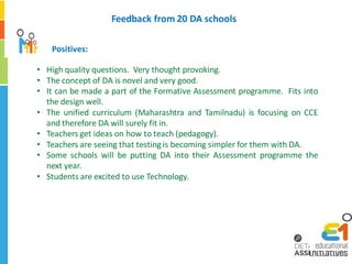 Feedback from 20 DA schools

   Positives:

• High quality questions. Very thought provoking.
• The concept of DA is novel and very good.
• It can be made a part of the Formative Assessment programme. Fits into
  the design well.
• The unified curriculum (Maharashtra and Tamilnadu) is focusing on CCE
  and therefore DA will surely fit in.
• Teachers get ideas on how to teach (pedagogy).
• Teachers are seeing that testing is becoming simpler for them with DA.
• Some schools will be putting DA into their Assessment programme the
  next year.
• Students are excited to use Technology.
 