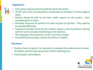 Suggestions:
 • User names and passwords should be shorter & smaller.
 • The 8th test in the end should be a combination of all topics in all the subjects
   taken.
 • Parents should be able to see their child’s reports on the system. Links
   should be given to them.
 • Remedial measures for parents are same as given to teachers. They need to
   be worded differently.
 • Instead of remedial measures for student reports a list of questions dealing
   with the same concepts should be given for practice.
 • The language in the questions can be a bit more simpler.
 • Comprehension passages need to be shorter in English.

Key Issues:
• Teachers have to spend 2 to 3 periods to complete the whole process related
  to mobiles and this took away much of their teaching time.
• A lot of paper consumption.
 