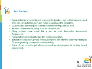 Best Practices:


• Request Books are maintained in which the teachers put in their requests and
  then the computer teachers put these requests on the EI system.
• DA questions are incorporated into the summative papers as well.
• Teacher sheets too are being used for remediation.
• Many schools have made DA a part of their Formative Assessment
  Programme.
• Remediation period is scheduled in the teaching plan.
• Subject teaches sit in groups to discuss reports and identify teaching strategies
  for strengthening conceptual understanding.
• Some of the remedial guidelines are used as mini projects for activity based
  assessment.
 