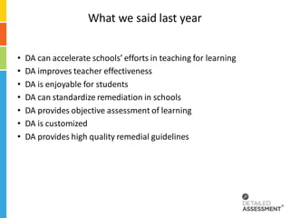 What we said last year


•   DA can accelerate schools’ efforts in teaching for learning
•   DA improves teacher effectiveness
•   DA is enjoyable for students
•   DA can standardize remediation in schools
•   DA provides objective assessment of learning
•   DA is customized
•   DA provides high quality remedial guidelines
 