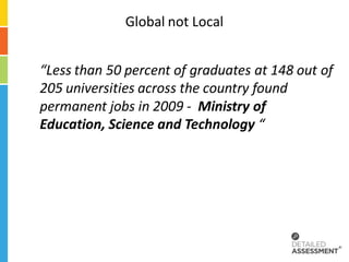 Global not Local


“Less than 50 percent of graduates at 148 out of
205 universities across the country found
permanent jobs in 2009 - Ministry of
Education, Science and Technology “
 