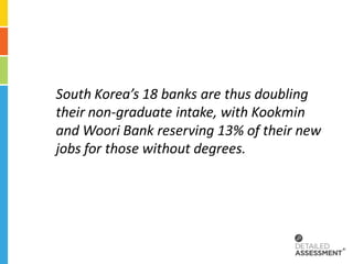 South Korea’s 18 banks are thus doubling
their non-graduate intake, with Kookmin
and Woori Bank reserving 13% of their new
jobs for those without degrees.
 