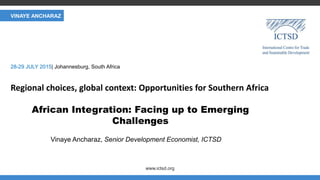 CLIMATE AND NERGY
www.ictsd.org
Regional choices, global context: Opportunities for Southern Africa
Vinaye Ancharaz, Senior Development Economist, ICTSD
28-29 JULY 2015| Johannesburg, South Africa
VINAYE ANCHARAZ
African Integration: Facing up to Emerging
Challenges
 
