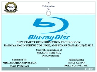 DEPARTMENT OF INFORMATION TECHNOLOGY
RAJKIYA ENGINEERING COLLEGE, AMBEDKAR NAGAR (UP)-224122
A
Colloquium
On
Submitted By:
VINAY KUMAR
ROLL NO:1573713037
Under the supervision of
MR. SOHIT SHUKLA
(Asst. Professor)
Submitted to:
MISS.ANAMIKA SRIVASTAVA
(Asst. Professor)
2/22/20171
 