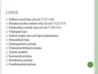 LEPAS
 Sidhma nasak lepa (ch.chi.7/117,118)
 Mandala kustha nashak taila (ch.chi.7/122-127)
 Pittakusthan nashak lepa (ch.chi.7/130,131)
 Vidangadi lepa
 Dadrurvaadou durvadi lepa (chakradatta)
 Manashiladi lepa
 Dadrugajendra pralepa
 Chakramardobijadi pralepa
 Tranak pradeha
 Kaasmarda pralepa
 Molakabeej pralepa
 Gandhapashad pralepa
10
6
 