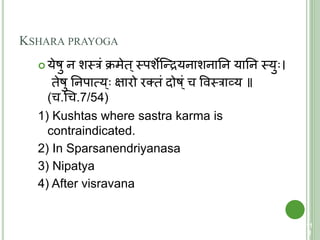 KSHARA PRAYOGA
 येषु न शस्त्रं क्रमेि ्स्त्पशेक्न्द्रयनाशनातन यातन स्त्यु ।
िेषु तनपात्मय ् क्षारो रतिं दोष ्ं च ववस्त्राव्य ॥
(च.चच.7/54)
1) Kushtas where sastra karma is
contraindicated.
2) In Sparsanendriyanasa
3) Nipatya
4) After visravana
11
2
 