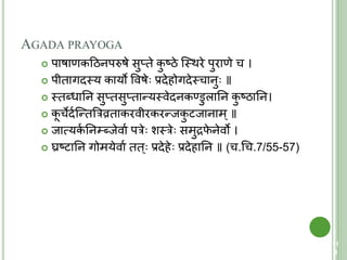 AGADA PRAYOGA
 पाषाणकहठनपरुषे सुप्िे कु ष्ठे क्स्त्थरे पुराणे च ।
 पीिागदस्त्य कायो ववषे प्रदेहोगदेस्त्चानु ॥
 स्त्िब्धातन सुप्िसुप्िान्यस्त्वेदनकण्डुलातन कु ष्ठातन।
 कू चेदयक्न्ित्ररव्रिाकरवीरकरन्जकु िजानाम्॥
 जात्मयकय तन्ब्जेवाय परे शस्त्रे समुद्रफे नेवो ।
 घ्रष्िातन गोमयेवाय िि् प्रदेहे प्रदेहातन ॥ (च.चच.7/55-57)
11
3
 