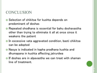 CONCLUSION
 Selection of chikitsa for kushta depends on
predominant of doshas
 Repeated shodhana is essential for bahu doshavastha
other than trying to eliminate it all at once since it
weakens the patient
 In excessive vata aggravated condition, basti chikitsa
can be adopted
 Nasya is indicated in kapha pradhana kushta and
dhumapana in kushta affecting jatrurdwa
 If doshas are in alpavastha we can treat with shaman
line of treatment.
11
9
 