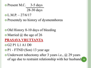  Present M.C. 3-5 days
28-30 days
 L.M.P. – 27/6/17
 Presentely no history of dysmennhorea
 Old History 8-10 days of bleeding
 Married @ the age of 26
PRASAVA VRUTTANTA
 G2 P1 L1 A1 D0
 P1 - FTND (Son) 13 year age
 Underwent tubectomy after 3 years i.e., @ 29 years
of age due to restraint relationship with her husband. 13
 