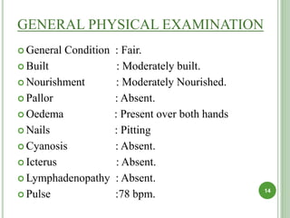 GENERAL PHYSICAL EXAMINATION
 General Condition : Fair.
 Built : Moderately built.
 Nourishment : Moderately Nourished.
 Pallor : Absent.
 Oedema : Present over both hands
 Nails : Pitting
 Cyanosis : Absent.
 Icterus : Absent.
 Lymphadenopathy : Absent.
 Pulse :78 bpm. 14
 