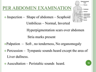 PER ABDOMEN EXAMINATION
 Inspection – Shape of abdomen – Scaphoid
Umbilicus – Normal, Inverted
Hyperpigmentation scars over abdomen
Stria marks present
Palpation – Soft , no tenderness, No organomegaly
 Percussion – Tympanic sounds heard except the area of
Liver dullness.
 Auscultation – Peristaltic sounds heard. 16
 