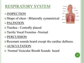 RESPIRATORY SYSTEM
 INSPECTION
 Shape of chest - Bilaterally symmetrical
 PALPATION
 Trachea - Centrally placed
 Tactile Vocal Fremitus -Normal
 PERCUSSION
 Resonant sounds heard except the cardiac dullness.
 AUSCULTATION
 Normal Vesicular Breath Sounds heard
17
 