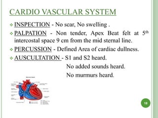 CARDIO VASCULAR SYSTEM
 INSPECTION - No scar, No swelling .
 PALPATION - Non tender, Apex Beat felt at 5th
intercostal space 9 cm from the mid sternal line.
 PERCUSSION - Defined Area of cardiac dullness.
 AUSCULTATION - S1 and S2 heard.
No added sounds heard.
No murmurs heard.
18
 