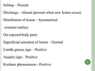 Itching – Present
Discharge – Absent (present when new lesion occur)
Distribution of lesion – Symmetrical
extensor surface
On exposed body parts
Superficial sensation of lesion – Normal
Candle grease sign – Positive
Auspitz sign – Positive
Koebner phenomenon - Positive
21
 