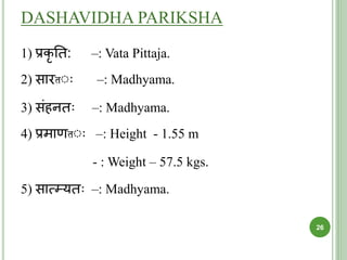 DASHAVIDHA PARIKSHA
1) प्रकृ ति: –: Vata Pittaja.
2) सारतः –: Madhyama.
3) संहनि –: Madhyama.
4) प्रमाणतः –: Height - 1.55 m
- : Weight – 57.5 kgs.
5) सात्म्यि –: Madhyama.
26
 