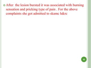  After the lesion bursted it was associated with burning
sensation and pricking type of pain . For the above
complaints she got admitted to skamc h&rc
52
 