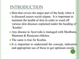 INTRODUCTION
 Skin that covers the major part of the body when it
is diseased causes social stigma. It is important to
maintain the health of skin in order to ward off
various skin diseases explained under the heading of
‘Kushta’.
 Any disease in Ayurveda is managed with Shodhana,
Shamana & Rasayana chikitsa.
 The same is true for Kushta.
 It is important to understand the concept, indication
and appropriate use of these to get optimum results
55
 
