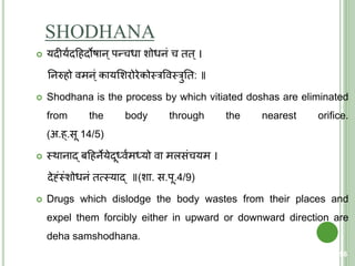 SHODHANA
 यदीययदहहदोषान ्पन्चधा शोधनं च िि ्।
तनरुहो वमन ्ं कायशशरोरेकोस्त्रववस्त्रुति: ॥
 Shodhana is the process by which vitiated doshas are eliminated
from the body through the nearest orifice.
(अ.ह्.सू 14/5)
 स्त्थानाद् बहहनेयेदूर्धवयमर्धयो वा मलसंचयम ।
देह्ंंस्त्ंशोधनं ित्मस्त्याद् ॥(शा. स.पू.4/9)
 Drugs which dislodge the body wastes from their places and
expel them forcibly either in upward or downward direction are
deha samshodhana.
56
 