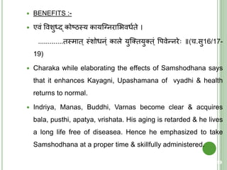  BENEFITS :-
 एवं ववशुर्धद् कोष्ठस्त्य कायक्ननराशिवधयिे ।
.............िस्त्माि् स्त्ंशोधन्ं काले युक्तियुति ्ं वपवेन्नरे ॥(च.सु16/17-
19)
 Charaka while elaborating the effects of Samshodhana says
that it enhances Kayagni, Upashamana of vyadhi & health
returns to normal.
 Indriya, Manas, Buddhi, Varnas become clear & acquires
bala, pusthi, apatya, vrishata. His aging is retarded & he lives
a long life free of diseasea. Hence he emphasized to take
Samshodhana at a proper time & skillfully administered.
59
 