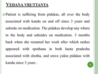 VEDANA VRUTTANTA
 Patient is suffering from pidakas, all over the body
associated with kandu on and off since 3 years and
subside on medication. The pidakas develop any where
in the body and subsides on medication. 3 months
back when she resumed her work after which rashes
appeared with sputhana in both hasta pradesha
associated with shotha, and srava yukta pidakas with
kandu since 3 years . 6
 