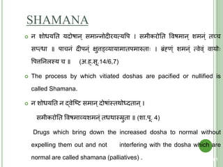 SHAMANA
 न शोधयति यदोषान् समान्नोदीरयत्मयवप । समीकरोति ववषमान् शमन्ं िच्च
सप्त्मधा ॥ पाचनं दीपन्ं क्षुत्तड्वव्यायामािपमारुिा । ब्रंह्ंण्ं शमन्ं त्मवेव्ं वायो
वपत्ततनलस्त्य च ॥ (अ.ह्.सू.14/6,7)
 The process by which vitiated doshas are pacified or nullified is
called Shamana.
 न शोधयति न द्वेक्ष्ि समान्दोषांस्त्िथोर्धदिान्।
समीकरोति ववषमाव्यशमन्ं िधथास्त्रुिा ॥ (शा.पू. 4)
Drugs which bring down the increased dosha to normal without
expelling them out and not interfering with the dosha which are
normal are called shamana (palliatives) . 61
 