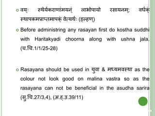  वय् स्त्थेययकराणांमयन्ं लािोपायो रसायनम्; वधयक्ं
स्त्थापकमप्राप्िमापक्ं वेत्मयथय (ड्वल्हण्)
 Before administring any rasayan first do kostha suddhi
with Haritakyadi choorna along with ushna jala.
(च.चच.1/1/25-28)
 Rasayana should be used in युवा & मर्धयमवस्त्था as the
colour not look good on malina vastra so as the
rasayana can not be beneficial in the asudha sarira
(सु.चच.27/3,4), (अ.ह्.उ.39/11)
64
 