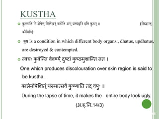 KUSTHA
 कुष्णाचत च ःशेषेण् चवलेख ््ं करोचत अ्ंग् प्रत्यङ्च इचत कुष्ठम् ॥ (चसद्धान्त्
कौचमचि)
 कुष्ठ is a condition in which different body organs , dhatus, updhatus,
are destroyed & contempted.
 त्मवच कु वयक्न्ि वेवण्य्ंय दुष्िां कु ष्ठमुशाक्न्ि िि ।
One which produces discolouration over skin region is said to
be kustha.
कालेनोपेक्षक्षि्ं यस्त्मात्मसवं कु ष्णाति िद् वपु ॥
During the lapse of time, it makes the entire body look ugly.
(अ.ह्.तन.14/3)
66
 