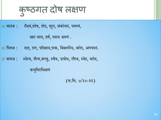 कु ष्ठगि दोष लक्षण
 वातज : रौक्ष्य्ं,शोष, तोि, शूल, स्ंकोि ्ं, पारुष्य्ं,
खरा भाव, हषण, श्वयाव अरुण्ं .
 चपत्तज : िाह, राग, पररस्राव,पाक, चवस्रगचन्ध, क्लेि, अ्ंगपत ्ं.
 कफज : श्र्वेत्य, शैत्य,कण्डु, स्िैय, उत्सेध, गौरव, स् ेह, क्लेि,
जन्तुचभरचभक्षण्ं
(ि.चि. ७/३४-३६)
71
 