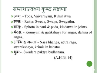 सप्िधात्मवश्र्य कु ष्ठ लक्षणा
 त्मवक्: - Toda, Vaivarnyam, Rukshatwa
 रति: - Rakta: Sweda, Swapa, Swayathu.
 मांस्: - Sphota in pani & pada, kledatwa in joints.
 मेदस: - Kounyam & gatikshaya for angas, dalana of
angas.
 अक्स्त्थ & मज्जा:- Nasa bhanga, netra raga,
swarakshaya, krimis in kshatas.
 शुक्र:- Swadara paktya badhanam.
(A.H.Ni.14)
73
 