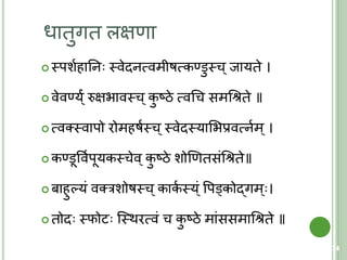 धािुगि लक्षणा
 स्त्पशयहातन स्त्वेदनत्मवमीषत्मकण्डुस्त्च ्जायिे ।
 वेवण्य ्ंय रुक्षिावस्त्च ्कु ष्ठे त्मवचच समचश्रिे ॥
 त्मवतस्त्वापो रोमहषयस्त्च ्स्त्वेदस्त्याशिप्रवत्मनयम्।
 कण्डूववयपूयकस्त्चेव ्कु ष्ठे शोणणिसंचश्रिे॥
 बाहुल्यं वतरशोषस्त्च ्काकय स्त्य ्ं वपड्वकोद्गम् ।
 िोद स्त्फोि क्स्त्थरत्मवं च कु ष्ठे मांससमाचश्रिे ॥
74
 